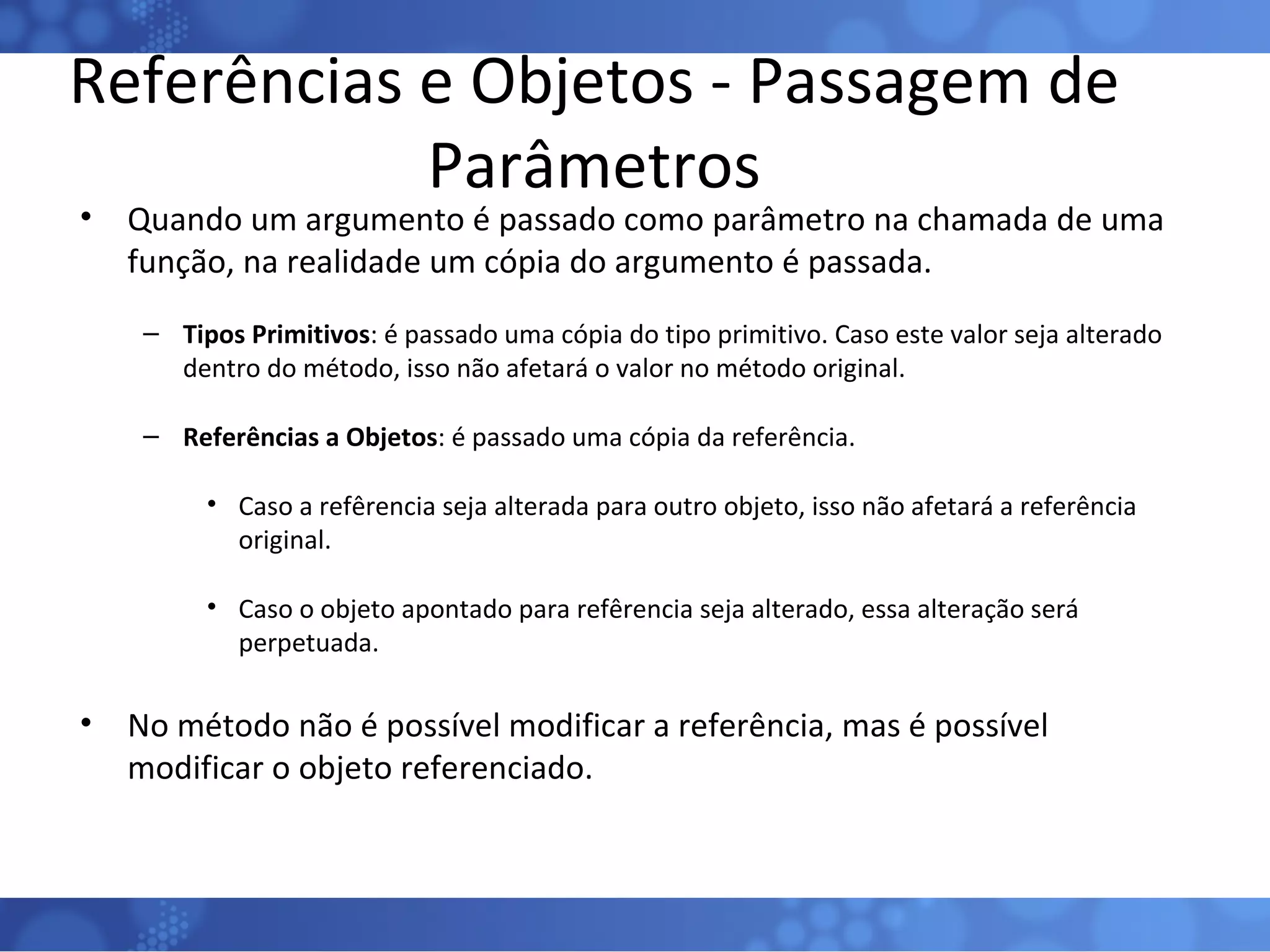 Referências e Objetos - Passagem de Parâmetros Quando um argumento é passado como parâmetro na chamada de uma função, na realidade um cópia do argumento é passada. Tipos Primitivos : é passado uma cópia do tipo primitivo. Caso este valor seja alterado dentro do método, isso não afetará o valor no método original. Referências a Objetos : é passado uma cópia da referência. Caso a refêrencia seja alterada para outro objeto, isso não afetará a referência original. Caso o objeto apontado para refêrencia seja alterado, essa alteração será perpetuada. No método não é possível modificar a referência, mas é possível modificar o objeto referenciado. 