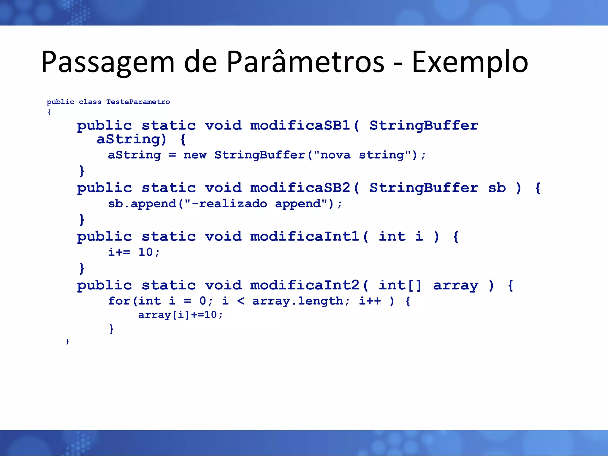 Passagem de Parâmetros - Exemplo public class TesteParametro { public static void modificaSB1( StringBuffer aString) { aString = new StringBuffer(&quot;nova string&quot;); } public static void modificaSB2( StringBuffer sb ) { sb.append(&quot;-realizado append&quot;); } public static void modificaInt1( int i ) { i+= 10; } public static void modificaInt2( int[] array ) { for(int i = 0; i < array.length; i++ ) { array[i]+=10; } } 
