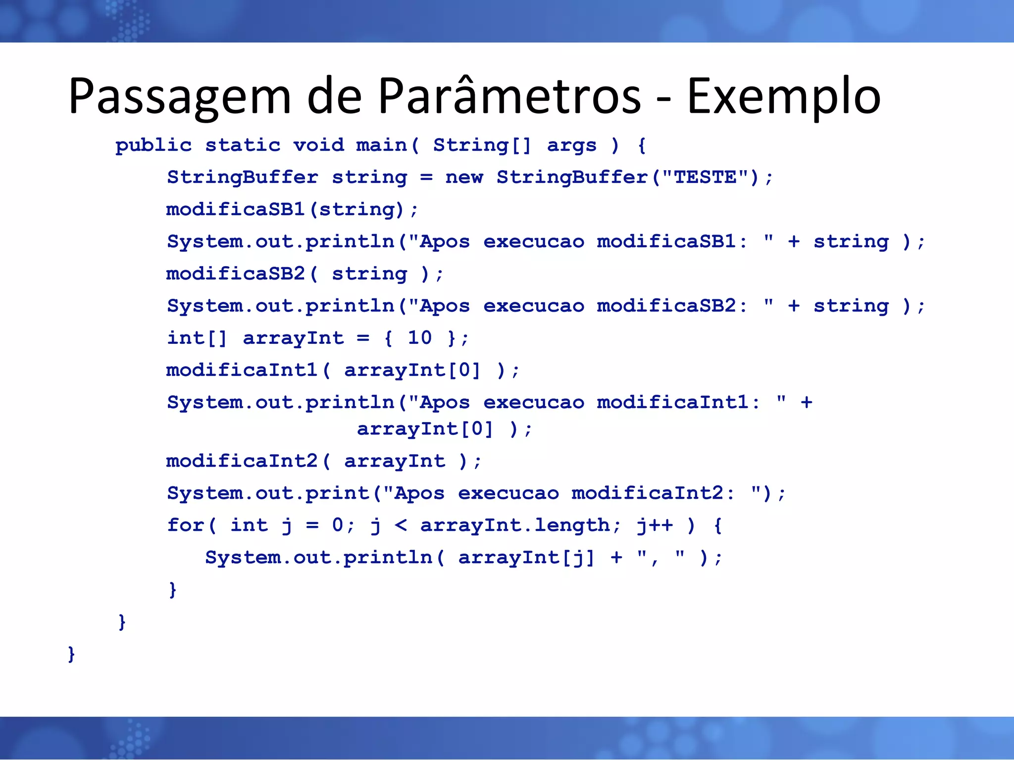 Passagem de Parâmetros - Exemplo public static void main( String[] args ) { StringBuffer string = new StringBuffer(&quot;TESTE&quot;); modificaSB1(string); System.out.println(&quot;Apos execucao modificaSB1: &quot; + string ); modificaSB2( string ); System.out.println(&quot;Apos execucao modificaSB2: &quot; + string ); int[] arrayInt = { 10 }; modificaInt1( arrayInt[0] ); System.out.println(&quot;Apos execucao modificaInt1: &quot; +  arrayInt[0] ); modificaInt2( arrayInt ); System.out.print(&quot;Apos execucao modificaInt2: &quot;); for( int j = 0; j < arrayInt.length; j++ ) { System.out.println( arrayInt[j] + &quot;, &quot; ); } } } 