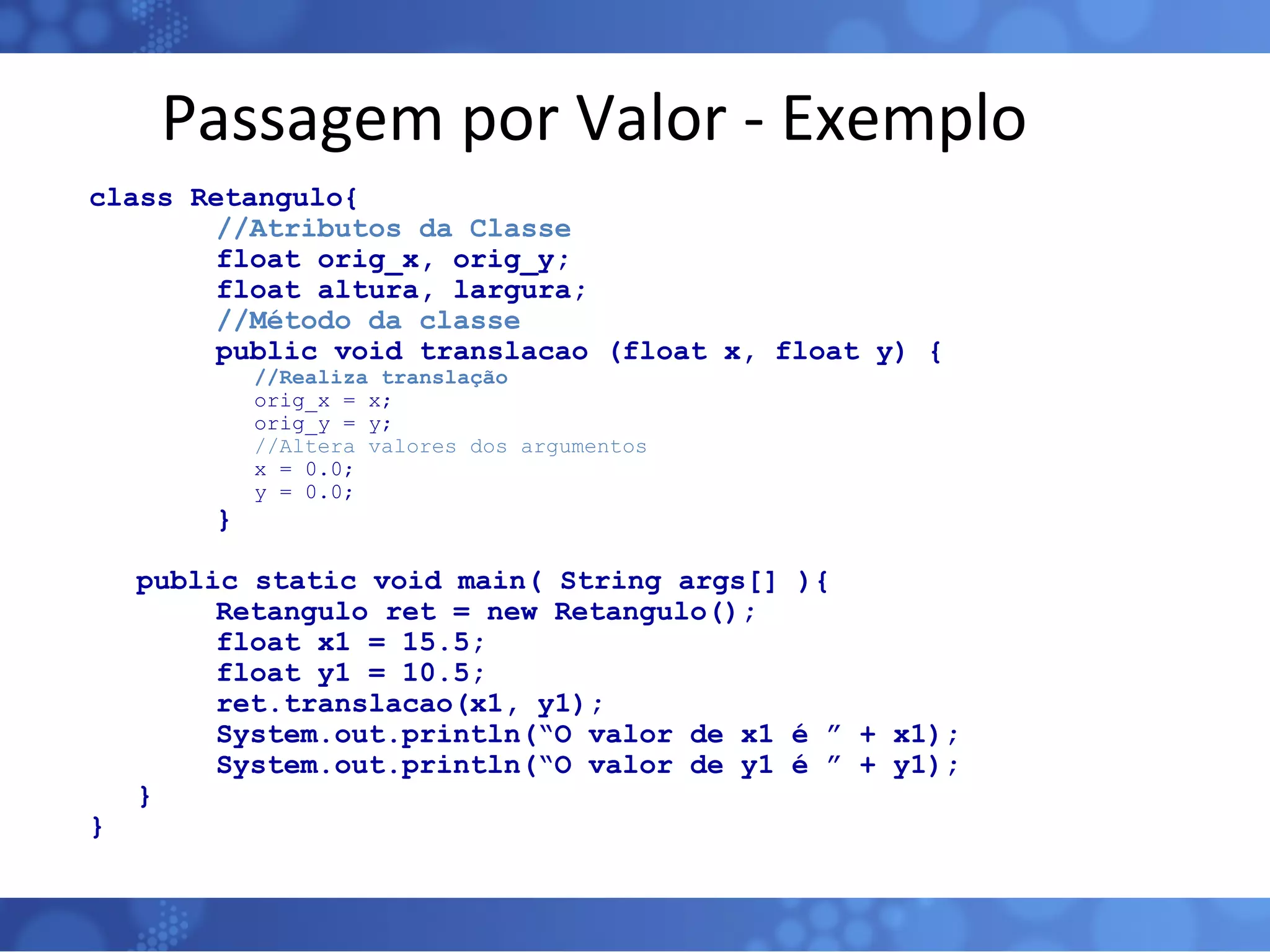 Passagem por Valor - Exemplo class Retangulo{ //Atributos da Classe float orig_x, orig_y; float altura, largura; //Método da classe public void translacao (float x, float y) {   //Realiza translação   orig_x = x;   orig_y = y;   //Altera valores dos argumentos   x = 0.0;   y = 0.0; } public static void main( String args[] ){ Retangulo ret = new Retangulo(); float x1 = 15.5; float y1 = 10.5; ret.translacao(x1, y1); System.out.println(“O valor de x1 é ” + x1); System.out.println(“O valor de y1 é ” + y1); } } 