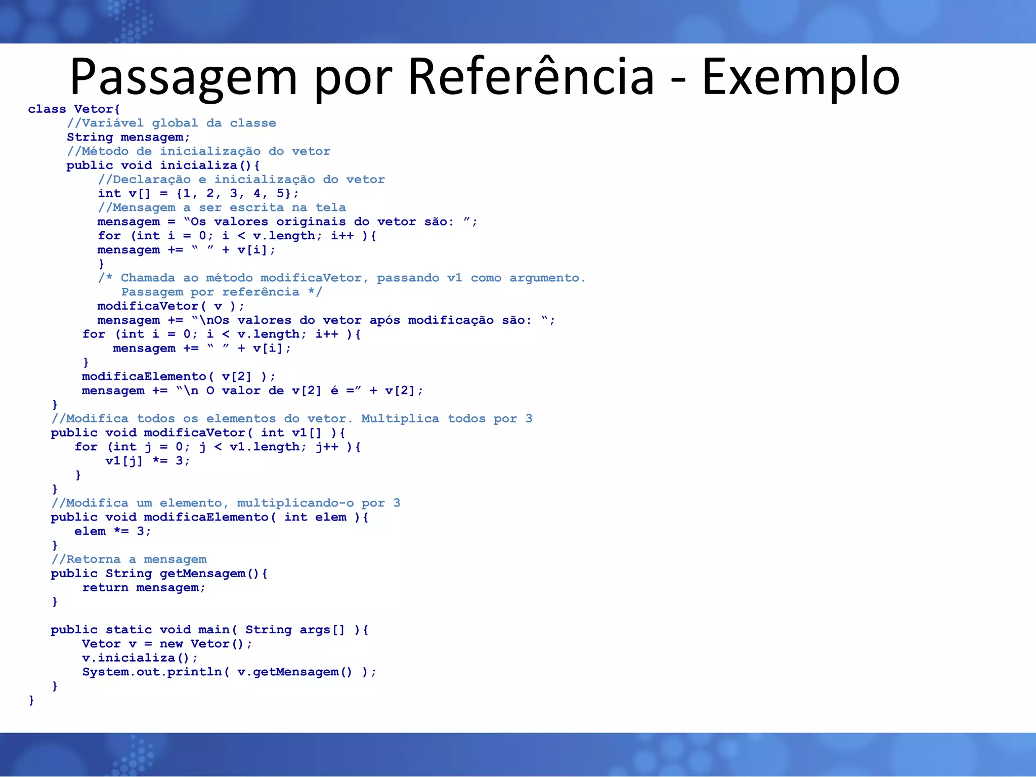 Passagem por Referência - Exemplo class Vetor{ //Variável global da classe String mensagem; //Método de inicialização do vetor public void inicializa(){   //Declaração e inicialização do vetor   int v[] = {1, 2, 3, 4, 5};   //Mensagem a ser escrita na tela   mensagem = “Os valores originais do vetor são: ”;   for (int i = 0; i < v.length; i++ ){   mensagem += “ ” + v[i];   }   /* Chamada ao método modificaVetor, passando v1 como argumento.   Passagem por referência */   modificaVetor( v );   mensagem += “\nOs valores do vetor após modificação são: “; for (int i = 0; i < v.length; i++ ){ mensagem += “ ” + v[i]; } modificaElemento( v[2] ); mensagem += “\n O valor de v[2] é =” + v[2]; } //Modifica todos os elementos do vetor. Multiplica todos por 3 public void modificaVetor( int v1[] ){ for (int j = 0; j < v1.length; j++ ){ v1[j] *= 3; } } //Modifica um elemento, multiplicando-o por 3 public void modificaElemento( int elem ){ elem *= 3; } //Retorna a mensagem public String getMensagem(){ return mensagem; } public static void main( String args[] ){ Vetor v = new Vetor(); v.inicializa(); System.out.println( v.getMensagem() ); } } 