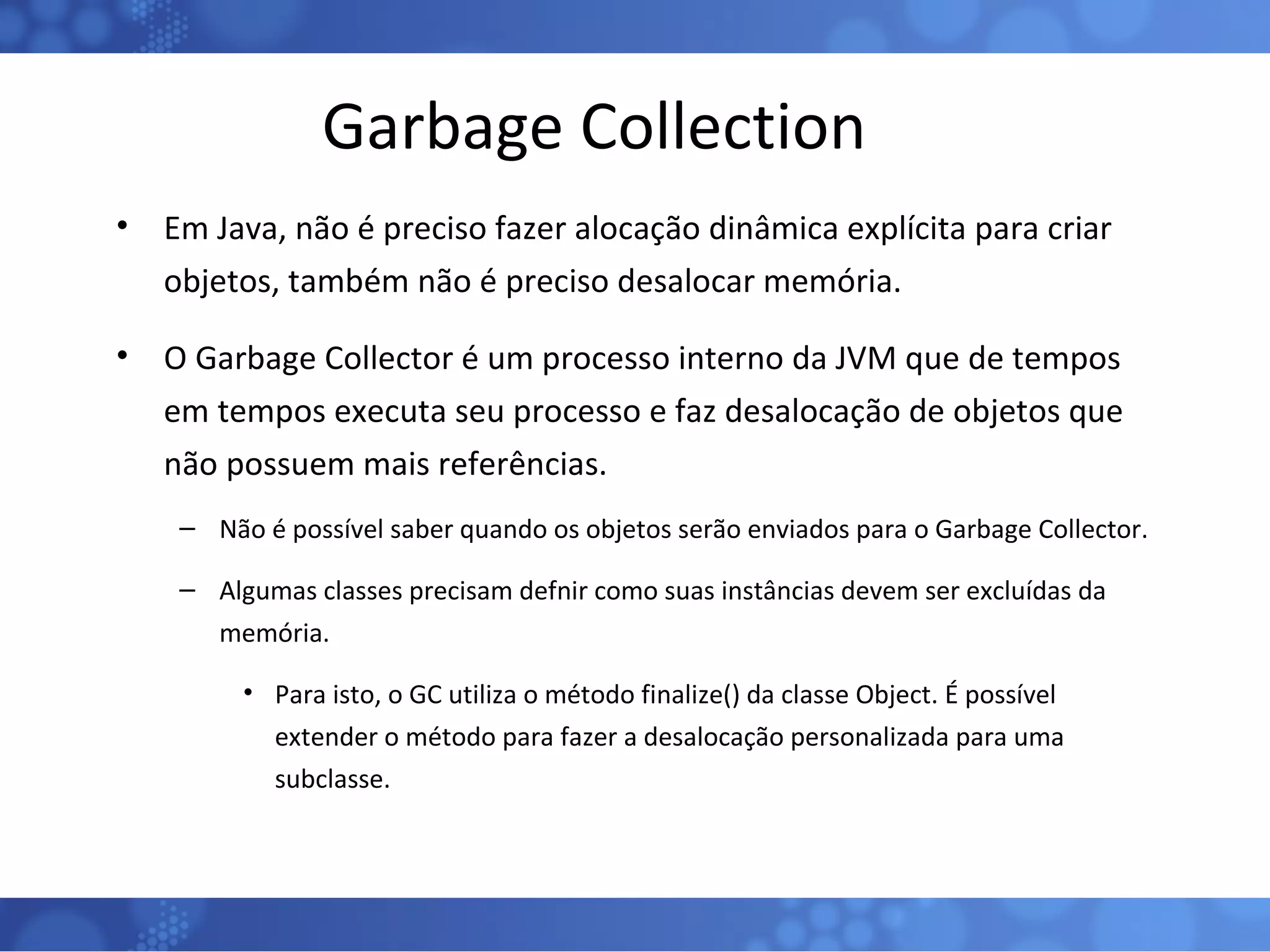 Garbage Collection Em Java, não é preciso fazer alocação dinâmica explícita para criar objetos, também não é preciso desalocar memória.  O Garbage Collector é um processo interno da JVM que de tempos em tempos executa seu processo e faz desalocação de objetos que não possuem mais referências. Não é possível saber quando os objetos serão enviados para o Garbage Collector. Algumas classes precisam defnir como suas instâncias devem ser excluídas da memória. Para isto, o GC utiliza o método finalize() da classe Object. É possível extender o método para fazer a desalocação personalizada para uma subclasse. 
