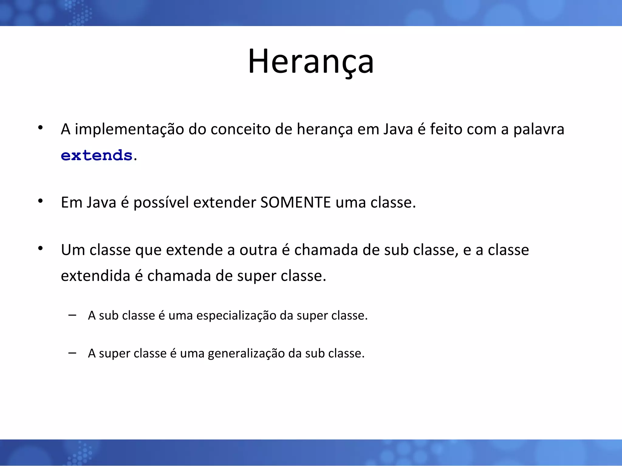 Herança A implementação do conceito de herança em Java é feito com a palavra  extends . Em Java é possível extender SOMENTE uma classe. Um classe que extende a outra é chamada de sub classe, e a classe extendida é chamada de super classe. A sub classe é uma especialização da super classe. A super classe é uma generalização da sub classe. 
