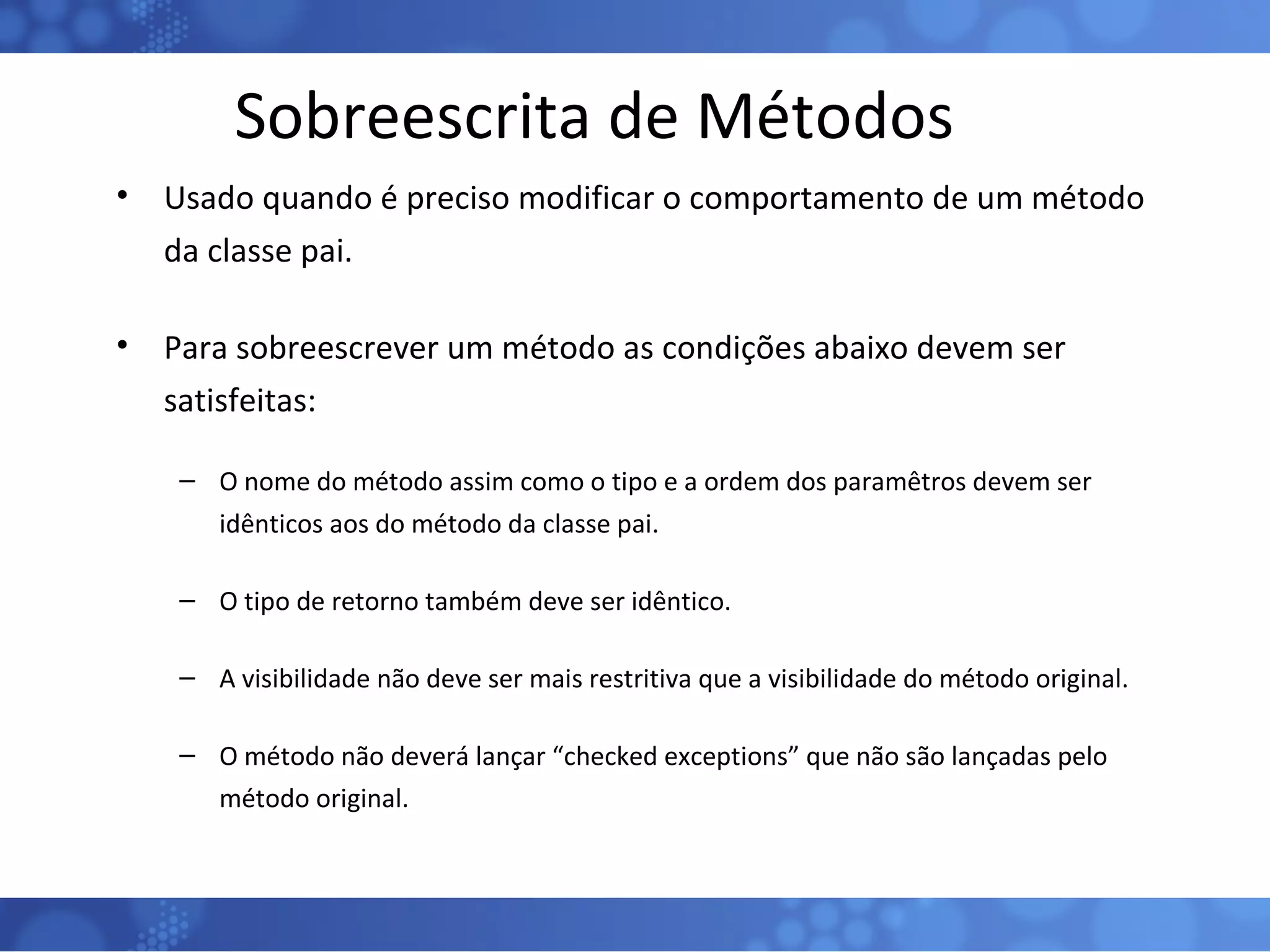 Sobreescrita de Métodos Usado quando é preciso modificar o comportamento de um método da classe pai. Para sobreescrever um método as condições abaixo devem ser satisfeitas: O nome do método assim como o tipo e a ordem dos paramêtros devem ser idênticos aos do método da classe pai. O tipo de retorno também deve ser idêntico. A visibilidade não deve ser mais restritiva que a visibilidade do método original. O método não deverá lançar “checked exceptions” que não são lançadas pelo método original. 