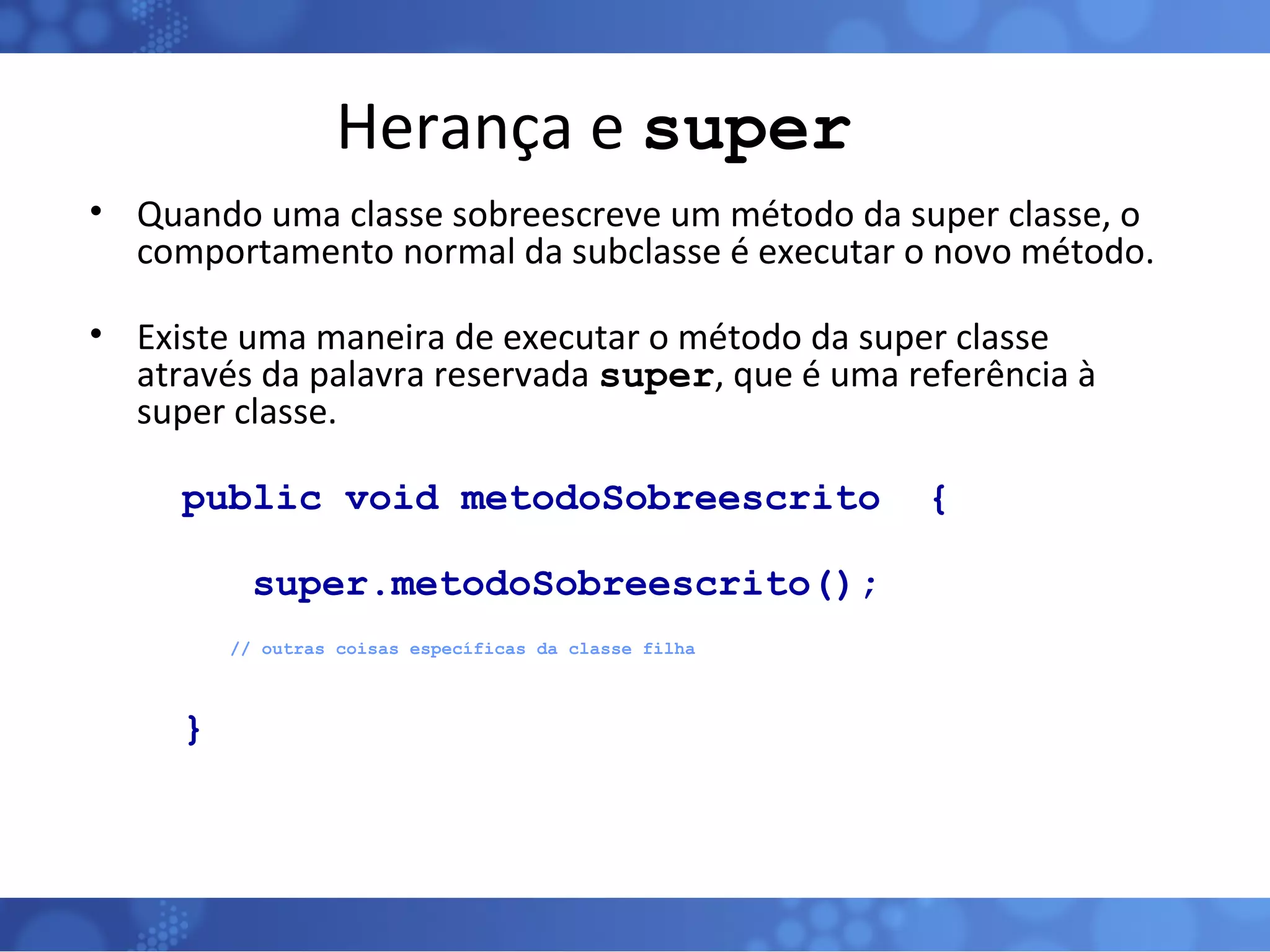 Herança e  super Quando uma classe sobreescreve um método da super classe, o comportamento normal da subclasse é executar o novo método. Existe uma maneira de executar o método da super classe através da palavra reservada  super , que é uma referência à super classe.  public void metodoSobreescrito  { super.metodoSobreescrito();   // outras coisas específicas da classe filha } 