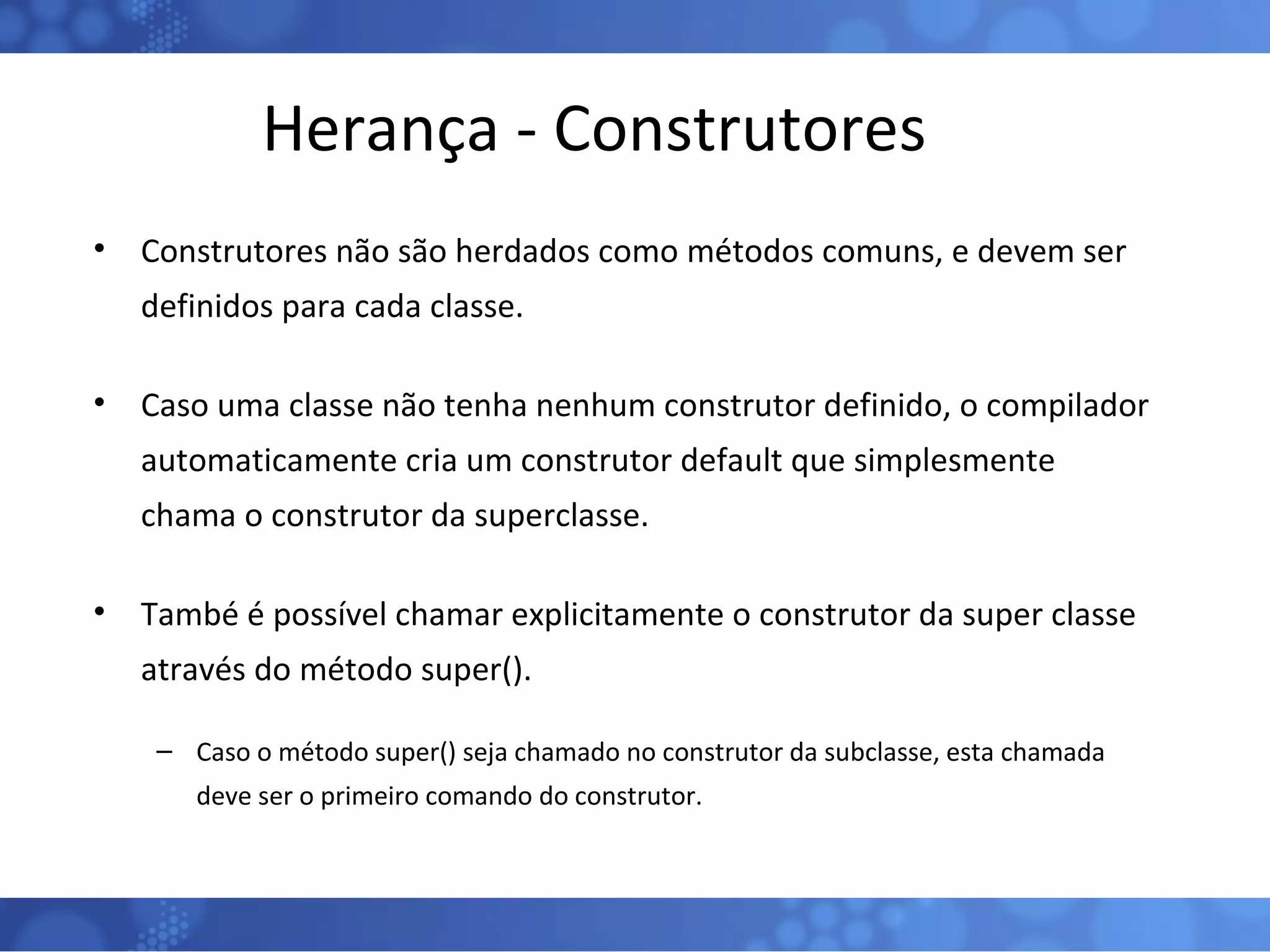 Herança - Construtores Construtores não são herdados como métodos comuns, e devem ser definidos para cada classe. Caso uma classe não tenha nenhum construtor definido, o compilador automaticamente cria um construtor default que simplesmente chama o construtor da superclasse. També é possível chamar explicitamente o construtor da super classe através do método super().  Caso o método super() seja chamado no construtor da subclasse, esta chamada deve ser o primeiro comando do construtor. 