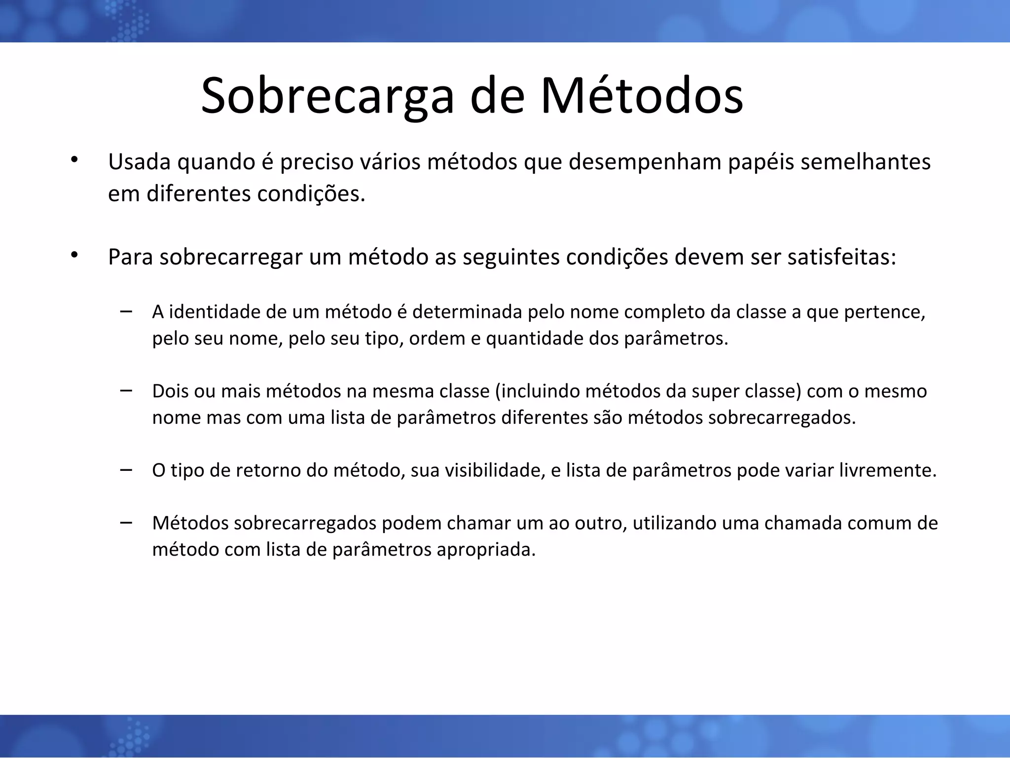 Sobrecarga de Métodos Usada quando é preciso vários métodos que desempenham papéis semelhantes em diferentes condições. Para sobrecarregar um método as seguintes condições devem ser satisfeitas: A identidade de um método é determinada pelo nome completo da classe a que pertence, pelo seu nome, pelo seu tipo, ordem e quantidade dos parâmetros. Dois ou mais métodos na mesma classe (incluindo métodos da super classe) com o mesmo nome mas com uma lista de parâmetros diferentes são métodos sobrecarregados. O tipo de retorno do método, sua visibilidade, e lista de parâmetros pode variar livremente. Métodos sobrecarregados podem chamar um ao outro, utilizando uma chamada comum de método com lista de parâmetros apropriada. 