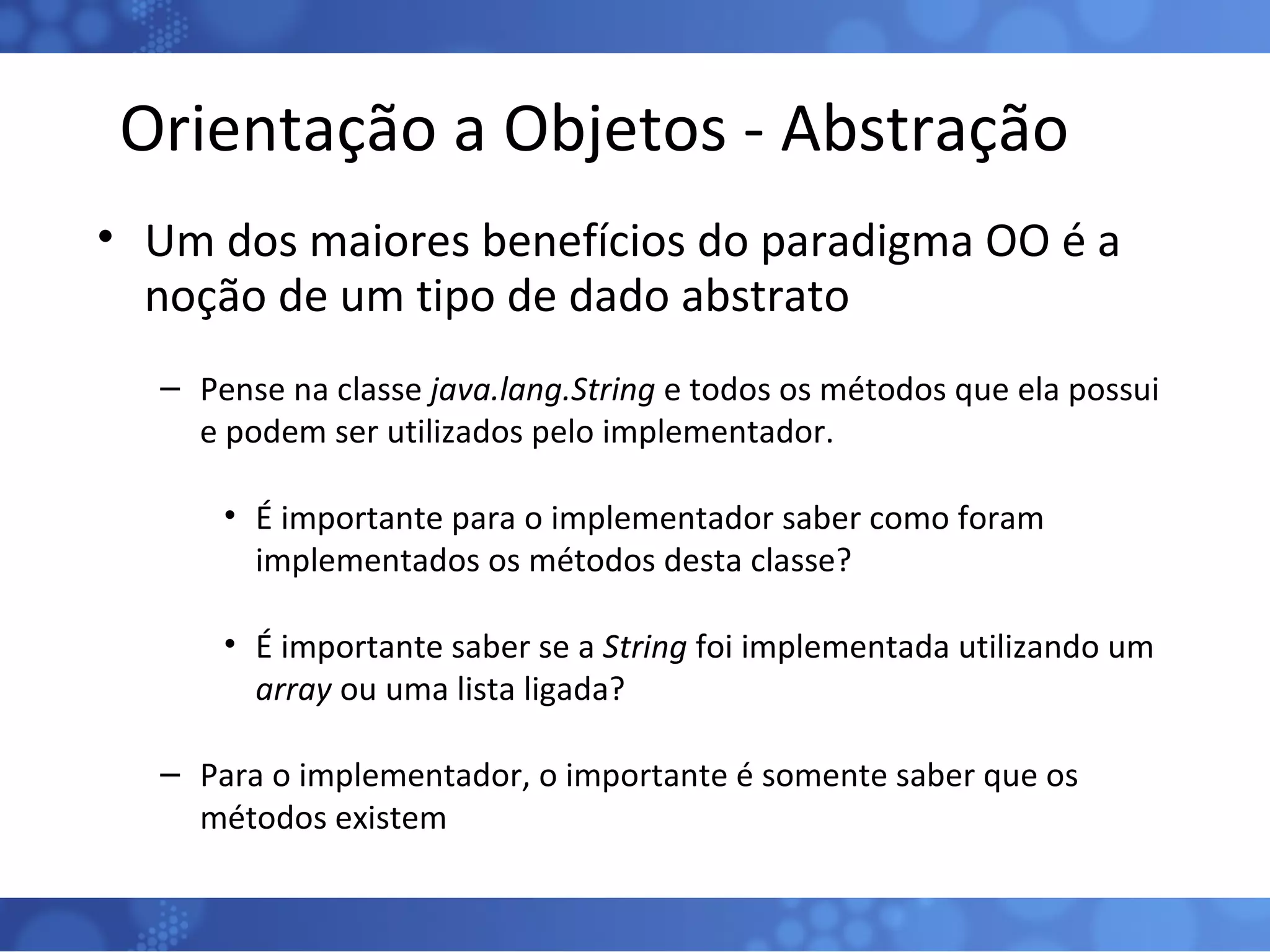 Orientação a Objetos - Abstração Um dos maiores benefícios do paradigma OO é a noção de um tipo de dado abstrato Pense na classe  java.lang.String  e todos os métodos que ela possui e podem ser utilizados pelo implementador. É importante para o implementador saber como foram implementados os métodos desta classe? É importante saber se a  String  foi implementada utilizando um  array  ou uma lista ligada? Para o implementador, o importante é somente saber que os métodos existem 