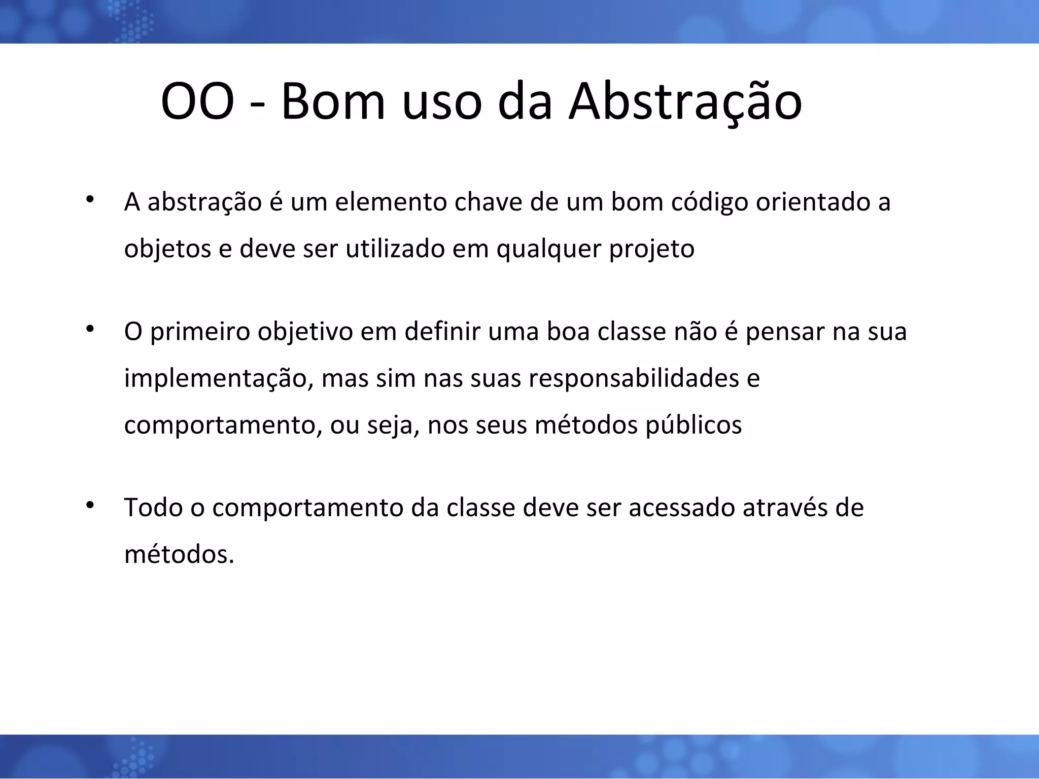 OO - Bom uso da Abstração A abstração é um elemento chave de um bom código orientado a objetos e deve ser utilizado em qualquer projeto O primeiro objetivo em definir uma boa classe não é pensar na sua implementação, mas sim nas suas responsabilidades e comportamento, ou seja, nos seus métodos públicos Todo o comportamento da classe deve ser acessado através de métodos. 