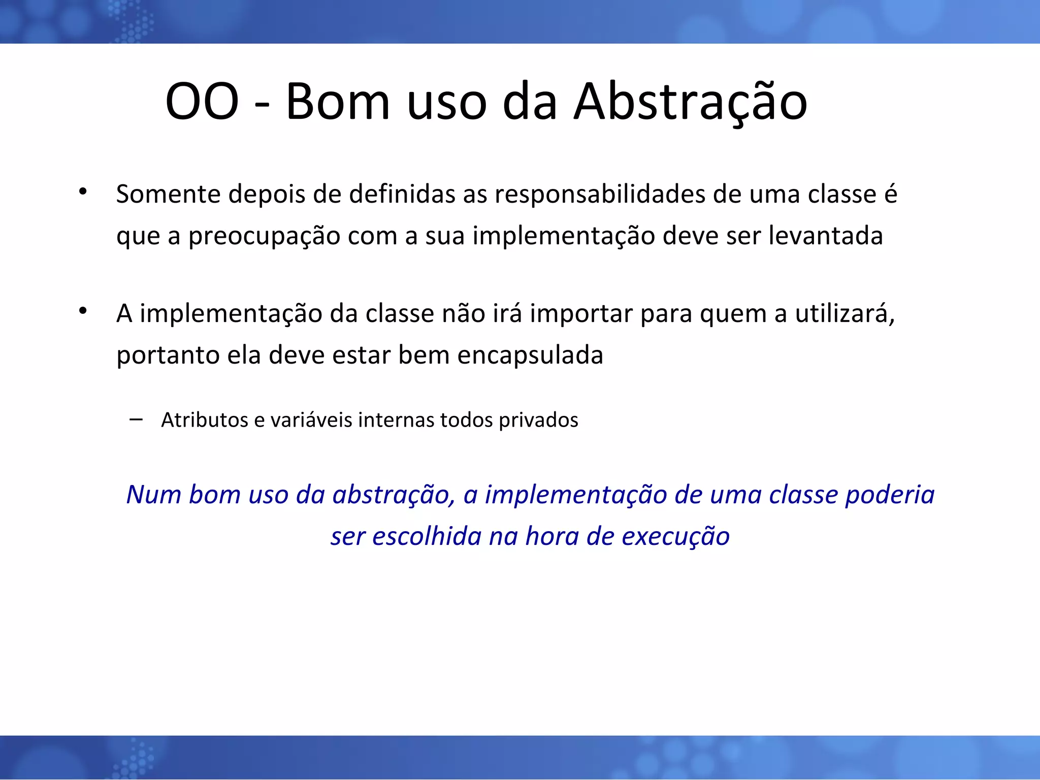 OO - Bom uso da Abstração Somente depois de definidas as responsabilidades de uma classe é que a preocupação com a sua implementação deve ser levantada A implementação da classe não irá importar para quem a utilizará, portanto ela deve estar bem encapsulada Atributos e variáveis internas todos privados Num bom uso da abstração, a implementação de uma classe poderia ser escolhida na hora de execução 