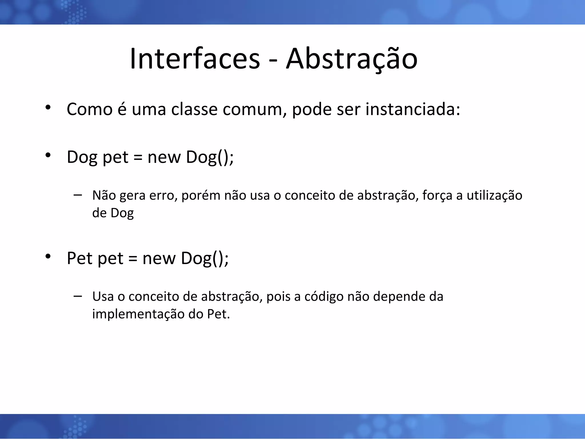 Interfaces - Abstração Como é uma classe comum, pode ser instanciada: Dog pet = new Dog(); Não gera erro, porém não usa o conceito de abstração, força a utilização de Dog Pet pet = new Dog(); Usa o conceito de abstração, pois a código não depende da implementação do Pet. 