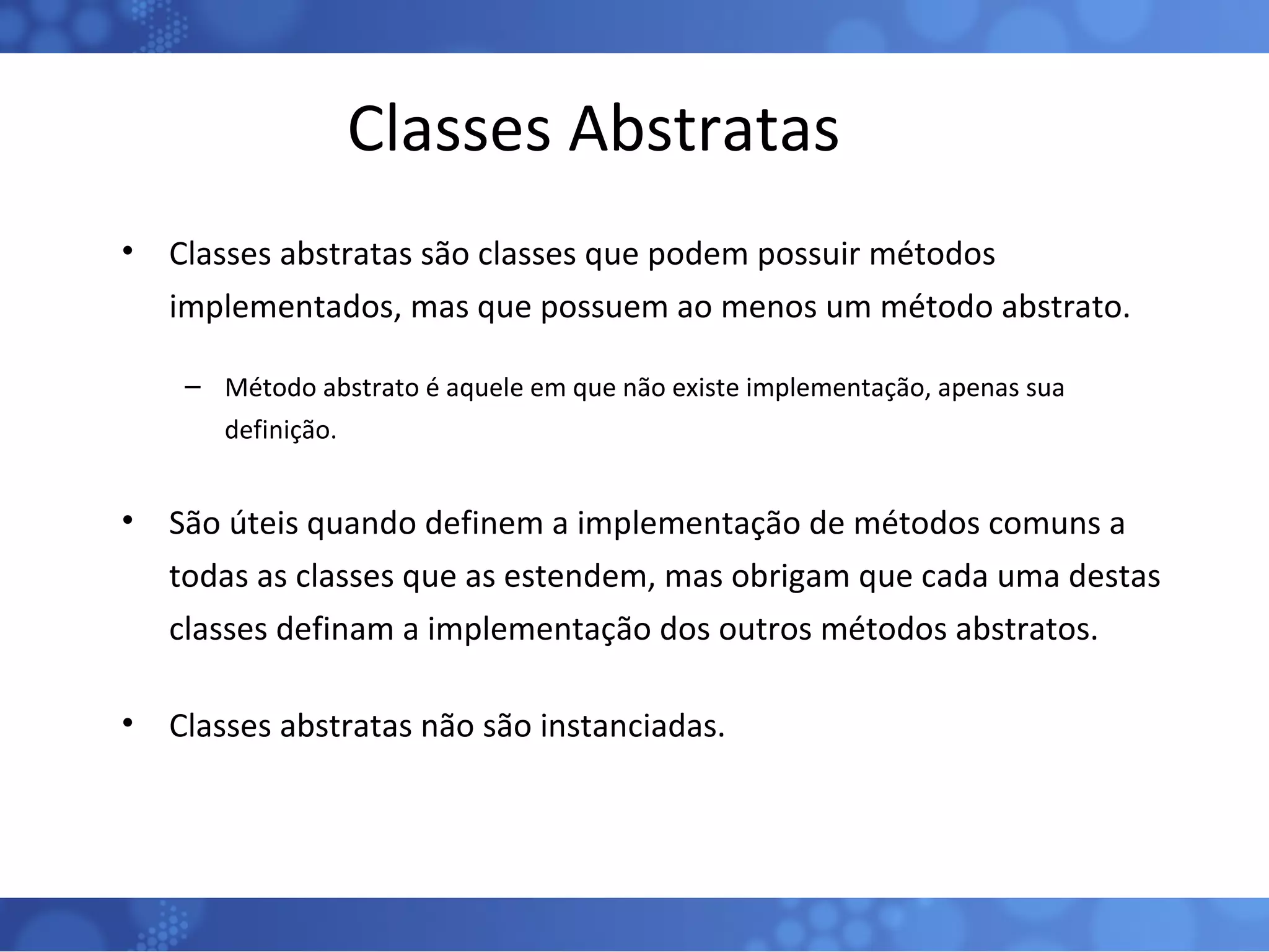 Classes Abstratas Classes abstratas são classes que podem possuir métodos implementados, mas que possuem ao menos um método abstrato. Método abstrato é aquele em que não existe implementação, apenas sua definição. São úteis quando definem a implementação de métodos comuns a todas as classes que as estendem, mas obrigam que cada uma destas classes definam a implementação dos outros métodos abstratos. Classes abstratas não são instanciadas. 