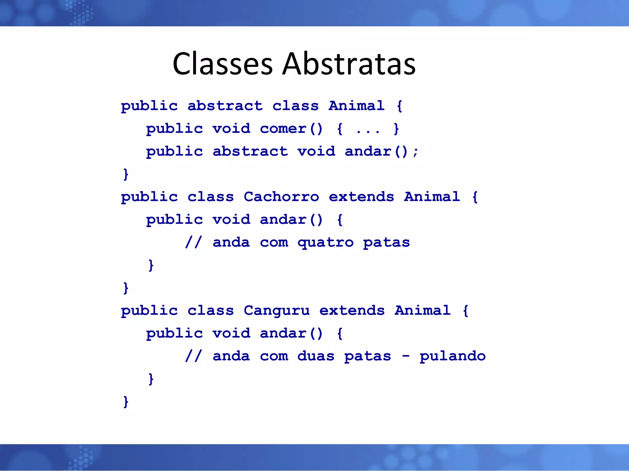 Classes Abstratas public abstract class Animal {   public void comer() { ... }   public abstract void andar(); } public class Cachorro extends Animal {   public void andar() { // anda com quatro patas   } } public class Canguru extends Animal {   public void andar() { // anda com duas patas - pulando   } } 