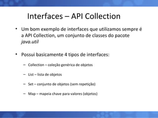 Interfaces – API Collection Um bom exemplo de interfaces que utilizamos sempre é a API Collection, um conjunto de classes do pacote  java.util Possui basicamente 4 tipos de interfaces: Collection – coleção genérica de objetos List – lista de objetos Set – conjunto de objetos (sem repetição) Map – mapeia chave para valores (objetos) 