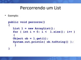 Percorrendo um List Exemplo: public void percorre()  {   List l = new ArrayList();   for ( int i = 0; i <  l.size(); i++ )  { Object ob = l.get(i); System.out.println( ob.toString() );   } } 