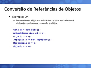 Conversão de Referências de Objetos Exemplos OK De acordo com a figura anterior todos os itens abaixo ilustram atribuições onde ocorre conversão implícita: Gato g = new gato(); AnimalDomestico ad = g; Object o = g; Papagaio p = new Papagaio(); Mercadoria m = p; Object o = m; 