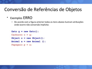 Conversão de Referências de Objetos Exemplos  ERRO De acordo com a figura anterior todos os itens abaixo ilustram atribuições onde ocorre não conversão implícita: Gato g = new Gato(); Cachorro c = g; Object o = new Object(); Animal a = new Animal (); Papagaio p = a; 
