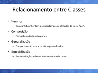 Relacionamento entre Classes Herança Classes “filhas” herdam o comportamento e atributos da classe “pai”. Composição Formação do todo pelas partes. Generalização Comportamento e características generalizados. Especialização Particularização do Comportamento das subclasses. 