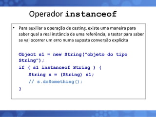 Operador  instanceof Para auxiliar a operação de casting, existe uma maneira para saber qual a real instância de uma referência, e testar para saber se vai ocorrer um erro numa suposta conversão explícita Object s1 = new String(“objeto do tipo String”); if ( s1 instanceof String ) { String s = (String) s1; // s.doSomething(); } 