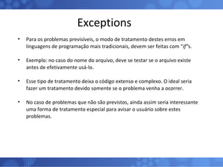 Exceptions Para os problemas previsíveis, o modo de tratamento destes erros em linguagens de programação mais tradicionais, devem ser feitas com “ if” s. Exemplo: no caso do nome do arquivo, deve se testar se o arquivo existe antes de efetivamente usá-lo. Esse tipo de tratamento deixa o código extenso e complexo. O ideal seria fazer um tratamento devido somente se o problema venha a ocorrer. No caso de problemas que não são previstos, ainda assim seria interessante uma forma de tratamento especial para avisar o usuário sobre estes problemas. 