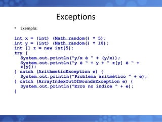 Exceptions Exemplo: int x = (int) (Math.random() * 5); int y = (int) (Math.random() * 10); int [] z = new int[5]; try { System.out.println(“y/x é “ + (y/x)); System.out.println(“y é “ + y + “ z[y] é “ + z[y]); } catch (ArithmeticException e) { System.out.println(“Problema aritmético ” + e); } catch (ArrayIndexOutOfBoundsException e) { System.out.println(“Erro no índice “ + e); } 