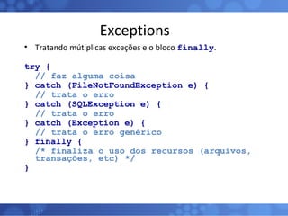 Exceptions Tratando mútiplicas exceções e o bloco  finally . try { // faz alguma coisa } catch (FileNotFoundException e) { // trata o erro } catch (SQLException e) { // trata o erro } catch (Exception e) { // trata o erro genérico } finally { /* finaliza o uso dos recursos (arquivos, transações, etc) */ } 
