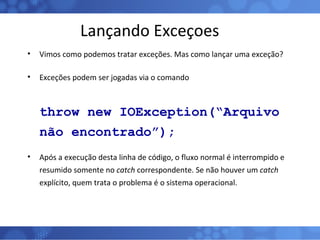 Lançando Exceçoes Vimos como podemos tratar exceções. Mas como lançar uma exceção? Exceções podem ser jogadas via o comando throw new IOException(“Arquivo não encontrado”); Após a execução desta linha de código, o fluxo normal é interrompido e resumido somente no  catch  correspondente. Se não houver um  catch  explícito, quem trata o problema é o sistema operacional. 