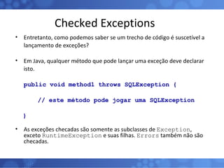 Checked Exceptions Entretanto, como podemos saber se um trecho de código é suscetível a lançamento de exceções? Em Java, qualquer método que pode lançar uma exceção deve declarar isto. public void method1 throws SQLException { // este método pode jogar uma SQLException } As exceções checadas são somente as subclasses de  Exception , exceto  RuntimeException  e suas filhas.  Errors  também não são checadas. 