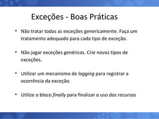 Exceções - Boas Práticas Não tratar todas as exceções genericamente. Faça um tratamento adequado para cada tipo de exceção. Não jogar exceções genéricas. Crie novos tipos de exceções. Utilizar um mecanismo de  logging  para registrar a ocorrência da exceção. Utilize o bloco  finally  para finalizar o uso dos recursos 