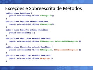 Exceções e Sobreescrita de Métodos public class BaseClass { public void method() throws  IOException {} } public class LegalOne extends BaseClass { public void method() throws  IOException {} } public class LegalTwo extends BaseClass { public void method() { } } public class LegalThree extends BaseClass { public void method() throws  EOFException ,  MalformedURLException  {} } public class IlegallOne extends BaseClass { public void method() throws  IOException ,  IllegalAccessException  {} } public class IlegallTwo extends BaseClass { public void method() throws  Exception  {} } 