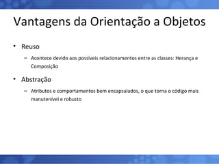 Vantagens da Orientação a Objetos Reuso Acontece devido aos possíveis relacionamentos entre as classes: Herança e Composição Abstração Atributos e comportamentos bem encapsulados, o que torna o código mais manutenível e robusto 