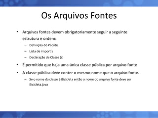 Os Arquivos Fontes Arquivos fontes devem obrigatoriamente seguir a seguinte estrutura e ordem: Definição do Pacote Lista de import’s Declaração de Classe (s) É permitido que haja uma única classe pública por arquivo fonte A classe pública deve conter o mesmo nome que o arquivo fonte. Se o nome da classe é Bicicleta então o nome do arquivo fonte deve ser Bicicleta.java 