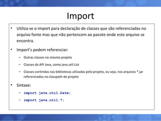 Import Utiliza-se o import para declaração de classes que são referenciadas no arquivo fonte mas que não pertencem ao pacote onde este arquivo se encontra. Import’s podem referenciar: Outras classes no mesmo projeto Classes da API Java, como java.util.List Classes contindas nas bibliotecas utlizadas pelo projeto, ou seja, nos arquivos *.jar referenciados no classpath do projeto Sintaxe: import java.util.Date; import java.util.*; 