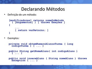 Declarando Métodos Definição de um método: [modificadores] retorno nomeDoMetodo ( [Argumentos] ) [ throws Exeções ] { ... [ return varRetorno; ]  } Exemplos: private void obtemNumeroAlunosTurma ( long codigoTurma ) { ... } public String getNomeAluno( int codigoAluno ) { ... } public void insereAluno ( String nomeAluno ) throws Exception { ... } public static long getNumeroInstancias () { ... } 