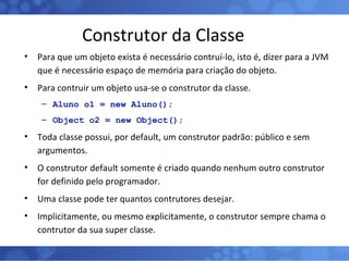 Construtor da Classe Para que um objeto exista é necessário contruí-lo, isto é, dizer para a JVM que é necessário espaço de memória para criação do objeto. Para contruir um objeto usa-se o construtor da classe. Aluno o1 = new Aluno(); Object o2 = new Object(); Toda classe possui, por default, um construtor padrão: público e sem argumentos. O construtor default somente é criado quando nenhum outro construtor for definido pelo programador. Uma classe pode ter quantos contrutores desejar. Implicitamente, ou mesmo explicitamente, o construtor sempre chama o contrutor da sua super classe. 