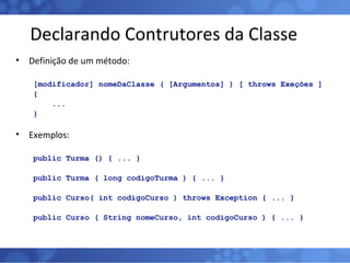 Declarando Contrutores da Classe Definição de um método: [modificador] nomeDaClasse ( [Argumentos] ) [ throws Exeções ] { ...  } Exemplos: public Turma () { ... } public Turma ( long codigoTurma ) { ... } public Curso( int codigoCurso ) throws Exception { ... } public Curso ( String nomeCurso, int codigoCurso ) { ... } 