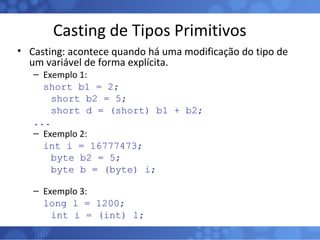 Casting de Tipos Primitivos Casting: acontece quando há uma modificação do tipo de um variável de forma explícita. Exemplo 1: short b1 = 2; short b2 = 5; short d = (short) b1 + b2; ... Exemplo 2: int i = 16777473; byte b2 = 5; byte b = (byte) i; Exemplo 3: long l = 1200; int i = (int) l; 