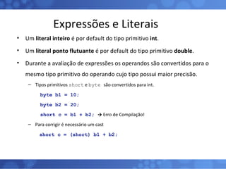 Expressões e Literais Um  literal inteiro  é por default do tipo primitivo  int . Um  literal ponto flutuante  é por default do tipo primitivo  double . Durante a avaliação de expressões os operandos são convertidos para o mesmo tipo primitivo do operando cujo tipo possui maior precisão. Tipos primitivos  short  e  byte  são convertidos para int. byte b1 = 10; byte b2 = 20; short c = b1 + b2;  ->  Erro de Compilação! Para corrigir é necessário um cast short c = (short) b1 + b2; 