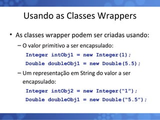 Usando as Classes Wrappers As classes wrapper podem ser criadas usando: O valor primitivo a ser encapsulado: Integer intObj1 = new Integer(1); Double doubleObj1 = new Double(5.5); Um representação em String do valor a ser encapsulado: Integer intObj2 = new Integer(“1”); Double doubleObj1 = new Double(“5.5”); 