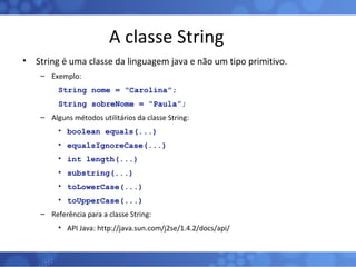A classe String String é uma classe da linguagem java e não um tipo primitivo. Exemplo: String nome = “Carolina”; String sobreNome = “Paula”; Alguns métodos utilitários da classe String: boolean equals(...) equalsIgnoreCase(...) int length(...) substring(...) toLowerCase(...) toUpperCase(...) Referência para a classe String: API Java: http://java.sun.com/j2se/1.4.2/docs/api/ 