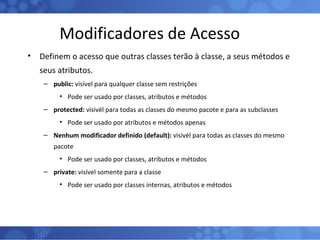 Modificadores de Acesso Definem o acesso que outras classes terão à classe, a seus métodos e seus atributos. public:  visível para qualquer classe sem restrições Pode ser usado por classes, atributos e métodos protected:  visivél para todas as classes do mesmo pacote e para as subclasses Pode ser usado por atributos e métodos apenas Nenhum modificador definido (default):  visivél para todas as classes do mesmo pacote Pode ser usado por classes, atributos e métodos private:  visível somente para a classe Pode ser usado por classes internas, atributos e métodos 