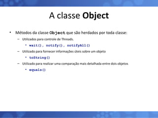 A classe  Object Métodos da classe  Object  que são herdados por toda classe: Utilizados para controle de Threads. wait(), notify(), notifyAll() Utilizado para fornecer informações úteis sobre um objeto toString() Utilizado para realizar uma comparação mais detalhada entre dois objetos equals() 