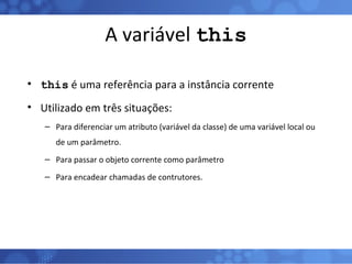 A variável  this this  é uma referência para a instância corrente Utilizado em três situações: Para diferenciar um atributo (variável da classe) de uma variável local ou de um parâmetro. Para passar o objeto corrente como parâmetro Para encadear chamadas de contrutores. 