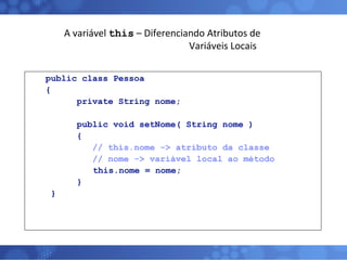 A variável  this  – Diferenciando Atributos de   Variáveis Locais public class Pessoa { private String nome; public void setNome( String nome ) { // this.nome -> atributo da classe // nome -> variável local ao método     this.nome = nome; } } 