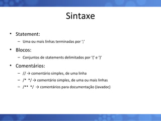 Sintaxe Statement: Uma ou mais linhas terminadas por ‘;’ Blocos: Conjuntos de statements delimitados por ‘{’ e ‘}’  Comentários: // -> comentário simples, de uma linha /*  */ -> comentário simples, de uma ou mais linhas /**  */  -> comentários para documentação (Javadoc) 