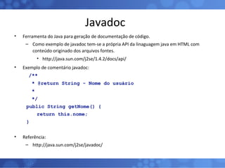 Javadoc Ferramenta do Java para geração de documentação de código. Como exemplo de javadoc tem-se a própria API da linaguagem java em HTML com conteúdo originado dos arquivos fontes. http://java.sun.com/j2se/1.4.2/docs/api/ Exemplo de comentário javadoc:   /**   * @return String - Nome do usuário   *    */ public String getNome() { return this.nome; } Referência: http://java.sun.com/j2se/javadoc/ 