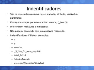 Indentificadores São os nomes dados a uma classe, método, atributo, variável ou parâmetro. Começam sempre por um caracter Unicode, (_) ou ($). Diferenciam maísculas e minúsculas Não podem  conincidir com uma palavra reservada. Indentificadores Válidos - exemplos: x y America _9_i$to_EH_meio_esquisito total_1+2+3 $4outroExemplo exemploCOMmuitasPALAVRAS 