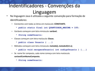Indentificadores - Convenções da Linguagem Na linguagem Java é utilizada a seguinte convenção para formação de identificadores: Constantes com todas as letras em maiúsculo:  CONSTANTE ; public static final int QUANTIDADE_MAXIMA = 100; Variáveis começam com letra minúscula:  variável ; String nomeUsuario; Classes começam com letra maiúscula:  Classe ;  public class Usuario { ...} Métodos começam com letra minúscula:  metodo(), metodo2(int a) ; public void recuperaUsuario( int codigoUsuario ) {...} Se  nome for composto, cada nome começa com letra maiúscula:  variavelComNomeComposto. String nomeUsuario; 