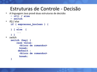 Estruturas de Controle - Decisão A linguagem Java provê duas estruturas de decisão: if() / else switch if() / else if ( expressao_boolean ) { .... } [ else  { ...  } ] switch switch (key) { case value:   <bloco de comandos> break; default :   <bloco de comandos> break; } 
