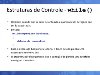 Estruturas de Controle -  while() Utilizado quando não se sabe de antemão a quatidade de iterações que serão executadas. Sintaxe: while(expressao_booleana) {  <bloco de comandos> } Caso a expressão booleana seja falsa, o bloco de código não sérá executado nenhuma vez. O programador deve garantir que a condição de parada será satisfeita em algum momento. 